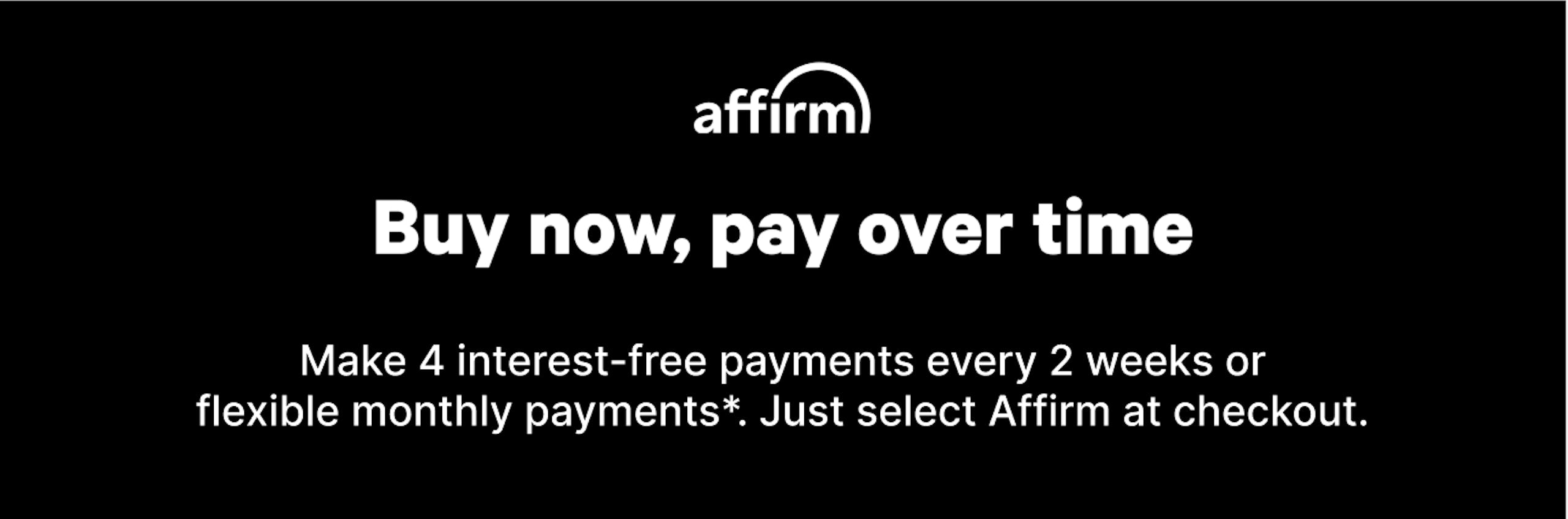 Black background with white text reads: Affirm logo | Buy now, pay over time | Make 4 interest free payments every 2 weeks or flexible monthly payments. Just select Affirm at checkout. 