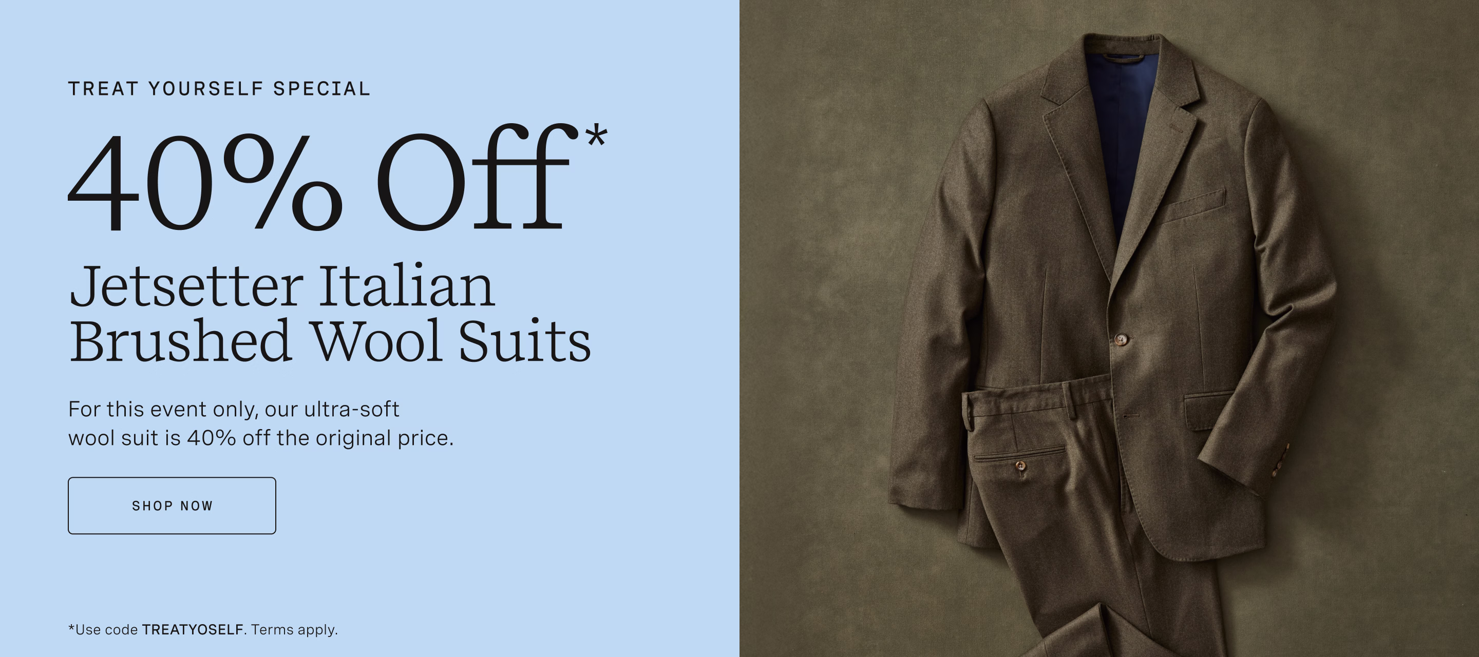 TREAT YOURSELF SPECIAL | 40% OFF* JETSETTER ITALIAN BRUSHED WOOL SUITS | For this event only, our ultra-soft wool suit is 40% off the original price. SHOP NOW *Use code TREATYOSELF. Terms apply.
