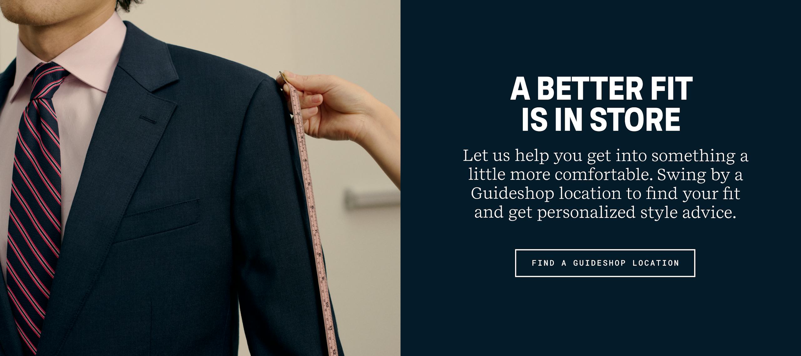 A Better Fit Is In Store | Let us help you get into something a little more comfortable. Swing by a Guideshop location to find your fit and get personalized style advice. | Find a Guideshop location