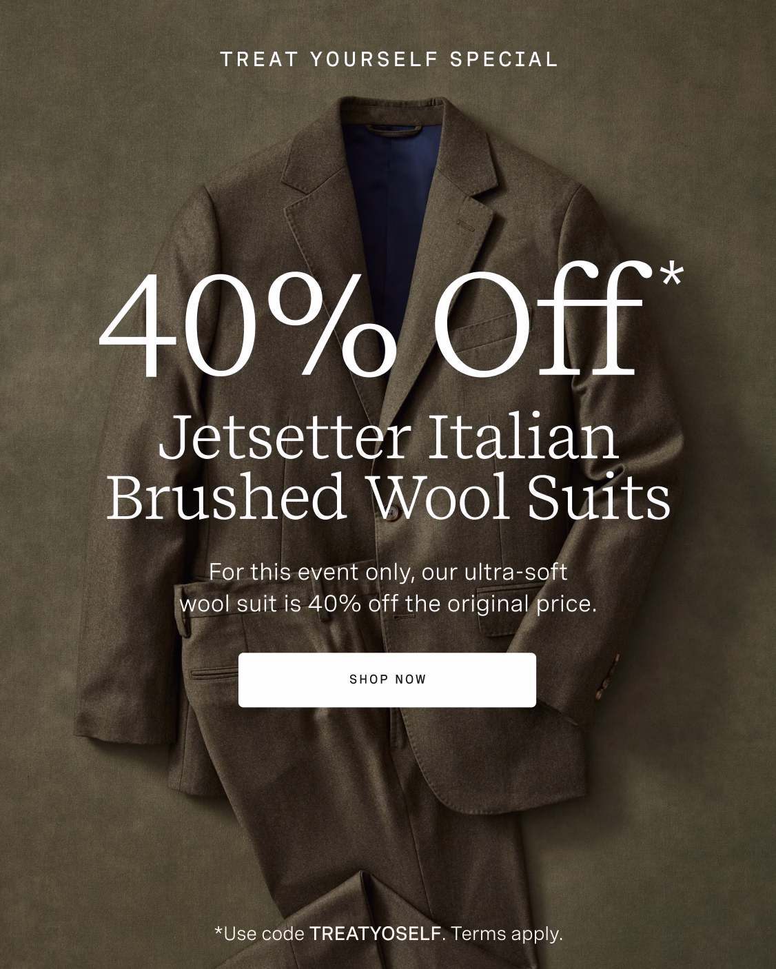 TREAT YOURSELF SPECIAL | 40% OFF* JETSETTER ITALIAN BRUSHED WOOL SUITS | For this event only, our ultra-soft wool suit is 40% off the original price. SHOP NOW *Use code TREATYOSELF. Terms apply.