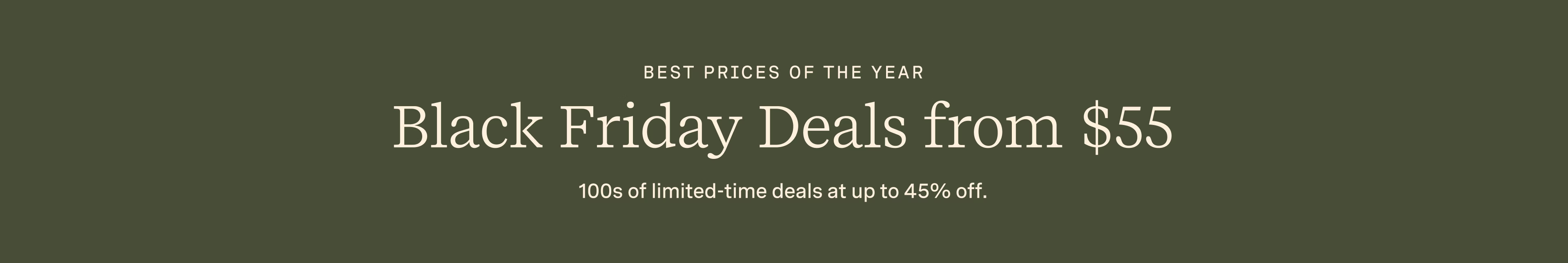 BEST PRICES OF THE YEAR | BLACK FRIDAY DEALS FROM $55 | 100s of limited-time deals at up to 45% off.